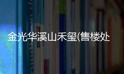 金光華溪山禾璽(售樓處)金光華溪山禾璽電話