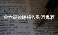 金六福被曝將收購酒鬼酒 白酒業將迎并購潮