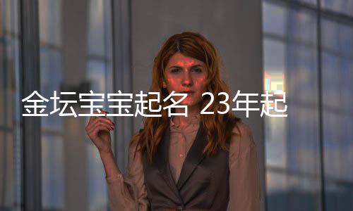 金壇寶寶起名 23年起名經驗 國學起名新勢力