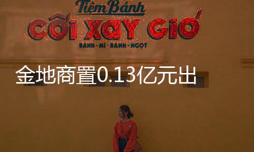 金地商置0.13億元出售一家裝修設(shè)計(jì)公司予金地集團(tuán)
