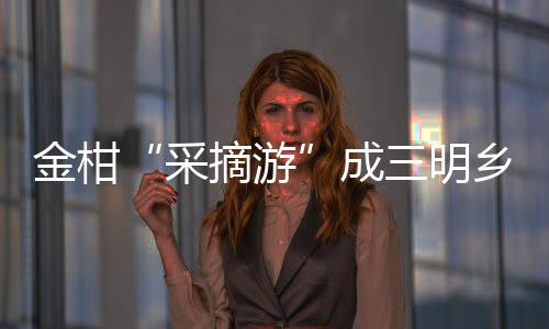 金柑“采摘游”成三明鄉村生態游新熱點！