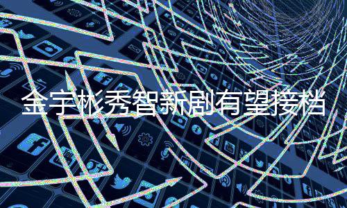 金宇彬秀智新劇有望接檔《太陽的后裔》【娛樂新聞】風尚中國網