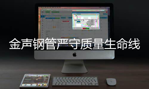 金聲鋼管嚴守質量生命線，用品質塑造未來