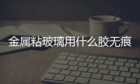 金屬粘玻璃用什么膠無痕跡  玻璃和金屬用什么膠粘得牢,行業資訊