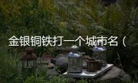 金銀銅鐵打一個城市名（金銀銅鐵打一城市名字）