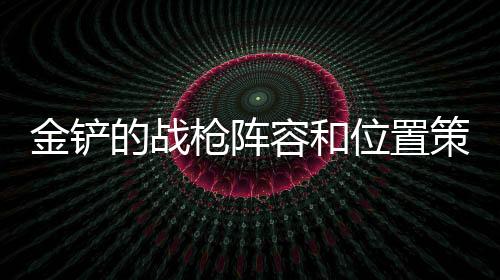 金鏟的戰(zhàn)槍陣容和位置策略 金克斯推薦