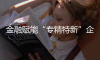金融賦能“專精特新”企業 浦發北分推出專項融資方案
