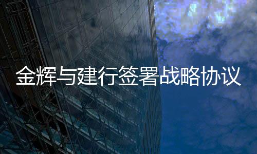 金輝與建行簽署戰(zhàn)略協(xié)議,累計授信超700億