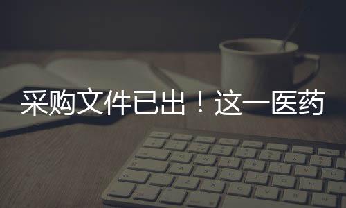 采購文件已出！這一醫藥大省啟動第二批帶量采購 17個品種……