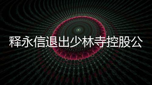 釋永信退出少林寺控股公司
