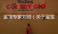鑒寶專家劉巖（關(guān)于鑒寶專家劉巖的基本情況說(shuō)明介紹）