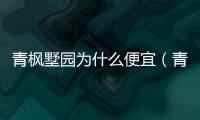 青楓墅園為什么便宜（青楓墅園怎么樣）