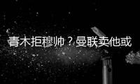 青木拒穆帥？曼聯賣他或簽左腳亨利