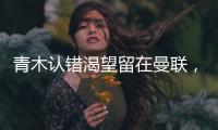 青木認錯渴望留在曼聯，阿迪否認支持其復出！即便回歸將淪為替補