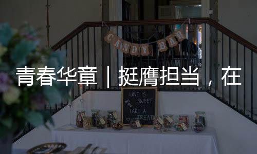 青春華章｜挺膺擔當，在拼搏奮斗中綻放青春風采