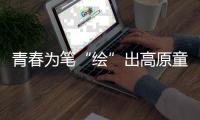 青春為筆“繪”出高原童真之夢