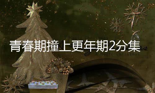 青春期撞上更年期2分集劇情詳細介紹(1