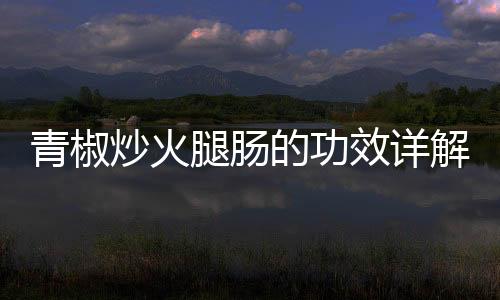青椒炒火腿腸的功效詳解與作用科普