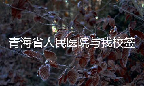 青海省人民醫院與我校簽署合作補充協議