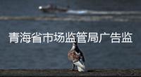 青海省市場監(jiān)管局廣告監(jiān)管領(lǐng)域以“三個(gè)扎實(shí)”推進(jìn)平安青海建設(shè)