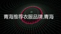 青海推薦衣服品牌,青海的服裝是什么樣子的?