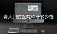 青大口腔醫院種牙多少錢?青島青大口腔種單顆牙全包2900+種植牙需提前預約