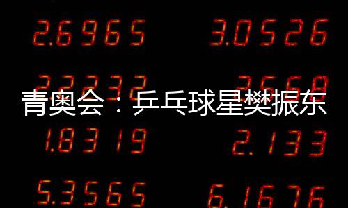 青奧會：乒乓球星樊振東 3比1擊敗布里安·阿法納多爾