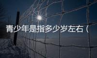青少年是指多少歲左右（青少年是指多少歲）