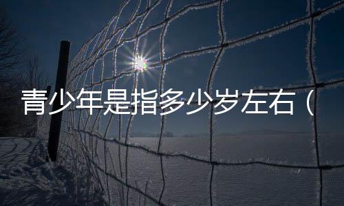 青少年是指多少歲左右（青少年是指多少歲）