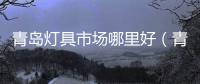 青島燈具市場哪里好（青島燈具市場）