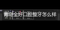 青島全好口腔整牙怎么樣?是青島正畸比較好的牙科診所嗎?