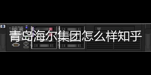 青島海爾集團(tuán)怎么樣知乎（青島海爾集團(tuán)怎么樣）