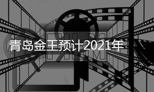 青島金王預計2021年前三季度凈利潤扭虧為盈