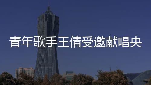 青年歌手王倩受邀獻唱央視《民歌中國》