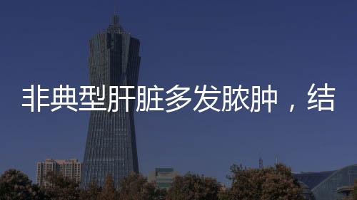 非典型肝臟多發(fā)膿腫，結(jié)合文章鑒別肝臟囊性病變，你都理解？