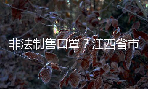 非法制售口罩？江西省市場(chǎng)監(jiān)管局等八部門(mén)重拳出擊