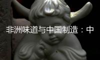 非洲味道與中國制造：中非之間的“雙向奔赴”