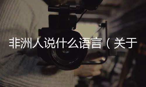 非洲人說什么語言（關于非洲人說什么語言的基本情況說明介紹）