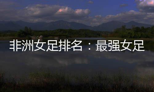 非洲女足排名：最強(qiáng)女足國(guó)家揭曉