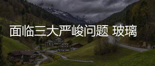 面臨三大嚴峻問題 玻璃深加工企業成長難題亟需破解,行業資訊