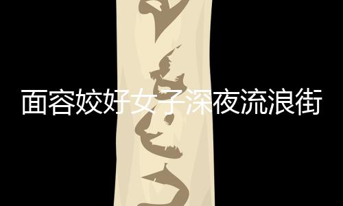 面容姣好女子深夜流浪街頭稱想當美女主播，鄰居：她或有精神疾病