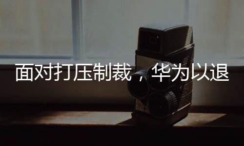 面對打壓制裁，華為以退為進