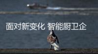 面對新變化 智能廚衛(wèi)企業(yè)保持歸零心態(tài)