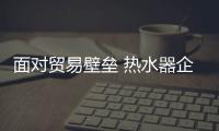 面對貿易壁壘 熱水器企業可從三方面著手