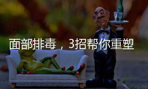 面部排毒，3招幫你重塑無暇美肌
