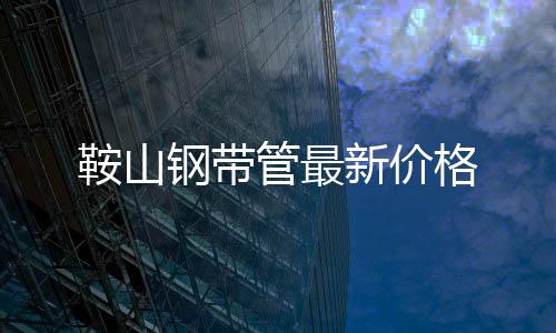 鞍山鋼帶管最新價(jià)格