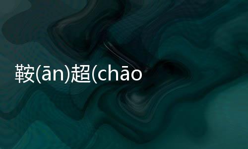 鞍(ān)超(chāo)究竟怎樣?