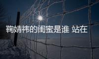 鞠婧祎的閨蜜是誰 站在一起后的她們傻傻分不清楚