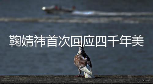 鞠婧祎首次回應四千年美女說了什么 鞠婧祎是怎么回應四千年美女的
