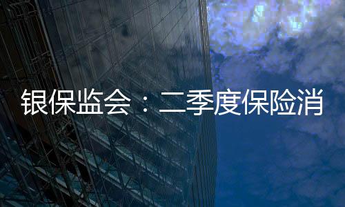 銀保監會：二季度保險消費投訴環比增長31.43%